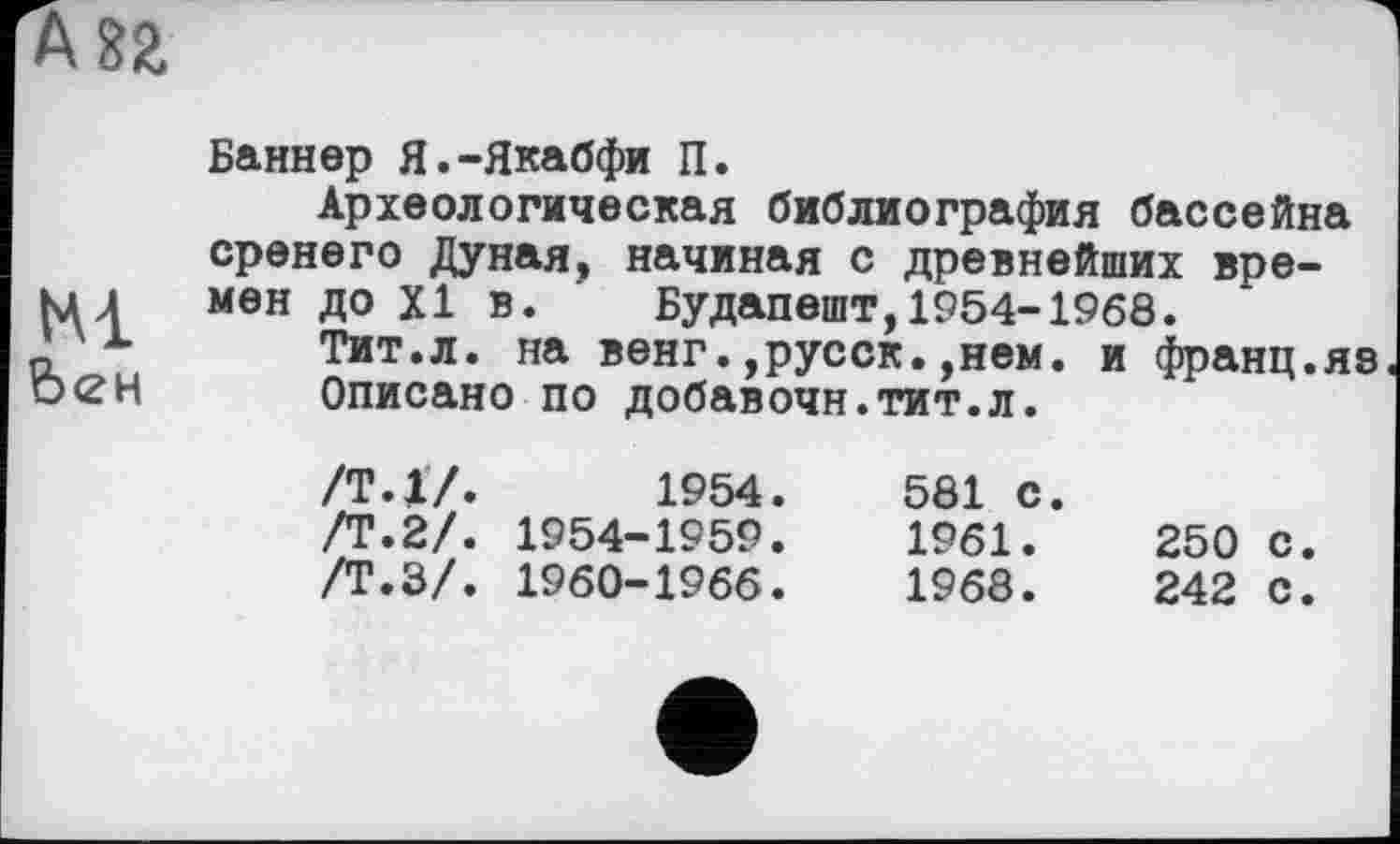 ﻿Баннер Я.-Якабфи П.
Археологическая библиография бассейна сренего Дуная, начиная с древнейших времен до XI в. Будапешт,1954-1968.
Тит.л. на венг.,русск.,нем. и франц.яе
Описано по добавочн.тит.л.
/Т.17.	1954.	581 с.
/Т.2/.	1954-1959.	1961.	250	с.
/Т.З/.	1960-1966.	1968.	242	С.